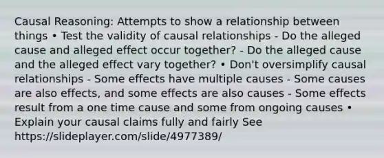 Causal Reasoning: Attempts to show a relationship between things • Test the validity of causal relationships - Do the alleged cause and alleged effect occur together? - Do the alleged cause and the alleged effect vary together? • Don't oversimplify causal relationships - Some effects have multiple causes - Some causes are also effects, and some effects are also causes - Some effects result from a one time cause and some from ongoing causes • Explain your causal claims fully and fairly See https://slideplayer.com/slide/4977389/