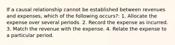 If a causal relationship cannot be established between revenues and expenses, which of the following occurs?: 1. Allocate the expense over several periods. 2. Record the expense as incurred. 3. Match the revenue with the expense. 4. Relate the expense to a particular period.