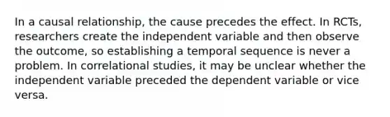 In a causal relationship, the cause precedes the effect. In RCTs, researchers create the independent variable and then observe the outcome, so establishing a temporal sequence is never a problem. In correlational studies, it may be unclear whether the independent variable preceded the dependent variable or vice versa.