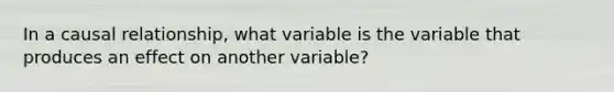 In a causal relationship, what variable is the variable that produces an effect on another variable?