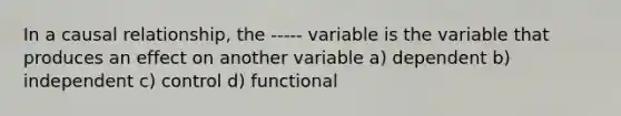 In a causal relationship, the ----- variable is the variable that produces an effect on another variable a) dependent b) independent c) control d) functional