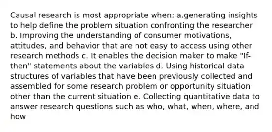 Causal research is most appropriate when: a.generating insights to help define the problem situation confronting the researcher b. Improving the understanding of consumer motivations, attitudes, and behavior that are not easy to access using other research methods c. It enables the decision maker to make "If-then" statements about the variables d. Using historical data structures of variables that have been previously collected and assembled for some research problem or opportunity situation other than the current situation e. Collecting quantitative data to answer research questions such as who, what, when, where, and how