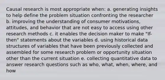 Causal research is most appropriate when: a. generating insights to help define the problem situation confronting the researcher b. improving the understanding of consumer motivations, attitudes, and behavior that are not easy to access using other research methods c. it enables the decision maker to make "If-then" statements about the variables d. using historical data structures of variables that have been previously collected and assembled for some research problem or opportunity situation other than the current situation e. collecting quantitative data to answer research questions such as who, what, when, where, and how