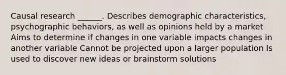 Causal research ______. Describes demographic characteristics, psychographic behaviors, as well as opinions held by a market Aims to determine if changes in one variable impacts changes in another variable Cannot be projected upon a larger population Is used to discover new ideas or brainstorm solutions