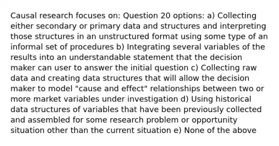 Causal research focuses on: Question 20 options: a) Collecting either secondary or primary data and structures and interpreting those structures in an unstructured format using some type of an informal set of procedures b) Integrating several variables of the results into an understandable statement that the decision maker can user to answer the initial question c) Collecting raw data and creating data structures that will allow the decision maker to model "cause and effect" relationships between two or more market variables under investigation d) Using historical data structures of variables that have been previously collected and assembled for some research problem or opportunity situation other than the current situation e) None of the above