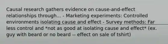 Causal research gathers evidence on cause-and-effect relationships through... - Marketing experiments: Controlled environments isolating cause and effect - Survey methods: Far less control and *not as good at isolating cause and effect* (ex. guy with beard or no beard -- effect on sale of tshirt)