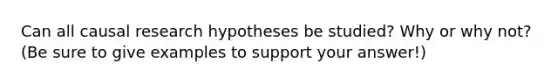 Can all causal research hypotheses be studied? Why or why not? (Be sure to give examples to support your answer!)