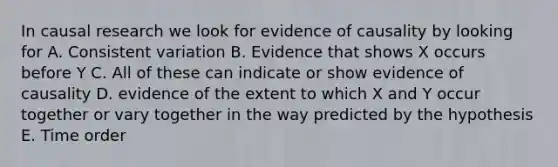 In causal research we look for evidence of causality by looking for A. Consistent variation B. Evidence that shows X occurs before Y C. All of these can indicate or show evidence of causality D. evidence of the extent to which X and Y occur together or vary together in the way predicted by the hypothesis E. Time order