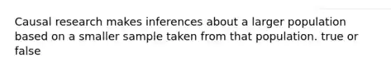 Causal research makes inferences about a larger population based on a smaller sample taken from that population. true or false