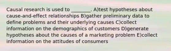 Causal research is used to ________. A)test hypotheses about cause-and-effect relationships B)gather preliminary data to define problems and their underlying causes C)collect information on the demographics of customers D)generate hypotheses about the causes of a marketing problem E)collect information on the attitudes of consumers