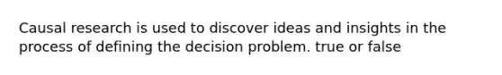 Causal research is used to discover ideas and insights in the process of defining the decision problem. true or false