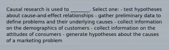 Causal research is used to ________. Select one: - test hypotheses about cause-and-effect relationships - gather preliminary data to define problems and their underlying causes - collect information on the demographics of customers - collect information on the attitudes of consumers - generate hypotheses about the causes of a marketing problem