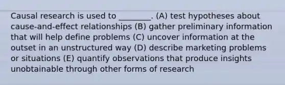 Causal research is used to ________. (A) test hypotheses about cause-and-effect relationships (B) gather preliminary information that will help define problems (C) uncover information at the outset in an unstructured way (D) describe marketing problems or situations (E) quantify observations that produce insights unobtainable through other forms of research