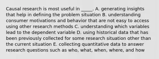 Causal research is most useful in _____. A. generating insights that help in defining the problem situation B. understanding consumer motivations and behavior that are not easy to access using other research methods C. understanding which variables lead to the dependent variable D. using historical data that has been previously collected for some research situation other than the current situation E. collecting quantitative data to answer research questions such as who, what, when, where, and how