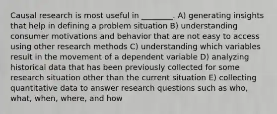 Causal research is most useful in ________. A) generating insights that help in defining a problem situation B) understanding consumer motivations and behavior that are not easy to access using other research methods C) understanding which variables result in the movement of a dependent variable D) analyzing historical data that has been previously collected for some research situation other than the current situation E) collecting quantitative data to answer research questions such as who, what, when, where, and how