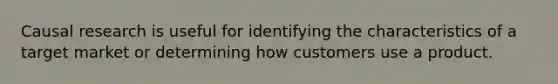 Causal research is useful for identifying the characteristics of a target market or determining how customers use a product.