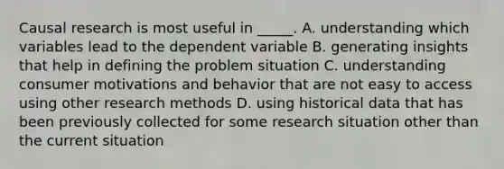 Causal research is most useful in _____. A. understanding which variables lead to the dependent variable B. generating insights that help in defining the problem situation C. understanding consumer motivations and behavior that are not easy to access using other research methods D. using historical data that has been previously collected for some research situation other than the current situation