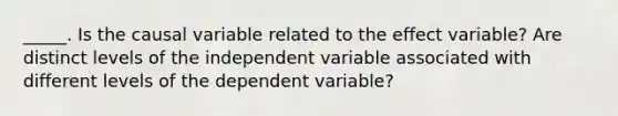 _____. Is the causal variable related to the effect variable? Are distinct levels of the independent variable associated with different levels of the dependent variable?