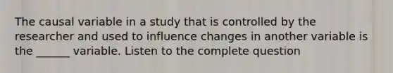 The causal variable in a study that is controlled by the researcher and used to influence changes in another variable is the ______ variable. Listen to the complete question