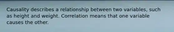 Causality describes a relationship between two variables, such as height and weight. Correlation means that one variable causes the other.