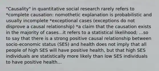 "Causality" in quantitative social research rarely refers to *complete causation: nomothetic explanation is probabilistic and usually incomplete *exceptional cases (exceptions do not disprove a causal relationship) *a claim that the causation exists in the majority of cases...it refers to a statistical likelihood; ...so to say that there is a strong positive causal relationship between socio-economic status (SES) and health does not imply that all people of high SES will have positive health, but that high SES individuals are statistically more likely than low SES individuals to have positive health...