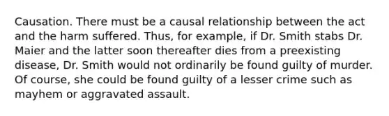 Causation. There must be a causal relationship between the act and the harm suffered. Thus, for example, if Dr. Smith stabs Dr. Maier and the latter soon thereafter dies from a preexisting disease, Dr. Smith would not ordinarily be found guilty of murder. Of course, she could be found guilty of a lesser crime such as mayhem or aggravated assault.