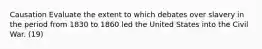 Causation Evaluate the extent to which debates over slavery in the period from 1830 to 1860 led the United States into the Civil War. (19)