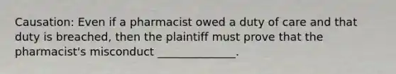 Causation: Even if a pharmacist owed a duty of care and that duty is breached, then the plaintiff must prove that the pharmacist's misconduct ______________.