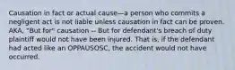 Causation in fact or actual cause—a person who commits a negligent act is not liable unless causation in fact can be proven. AKA, "But for" causation -- But for defendant's breach of duty plaintiff would not have been injured. That is, if the defendant had acted like an OPPAUSOSC, the accident would not have occurred.