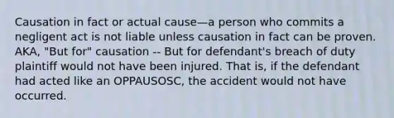 Causation in fact or actual cause—a person who commits a negligent act is not liable unless causation in fact can be proven. AKA, "But for" causation -- But for defendant's breach of duty plaintiff would not have been injured. That is, if the defendant had acted like an OPPAUSOSC, the accident would not have occurred.