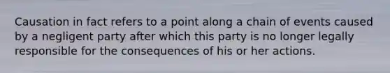 Causation in fact refers to a point along a chain of events caused by a negligent party after which this party is no longer legally responsible for the consequences of his or her actions.