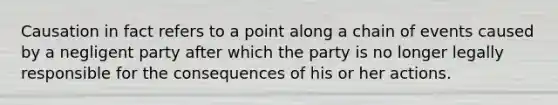 Causation in fact refers to a point along a chain of events caused by a negligent party after which the party is no longer legally responsible for the consequences of his or her actions.