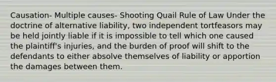 Causation- Multiple causes- Shooting Quail Rule of Law Under the doctrine of alternative liability, two independent tortfeasors may be held jointly liable if it is impossible to tell which one caused the plaintiff's injuries, and the burden of proof will shift to the defendants to either absolve themselves of liability or apportion the damages between them.