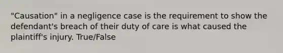 "Causation" in a negligence case is the requirement to show the defendant's breach of their duty of care is what caused the plaintiff's injury. True/False