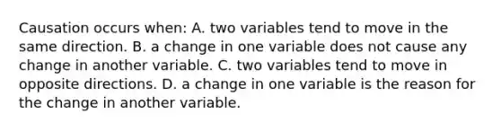 Causation occurs​ when: A. two variables tend to move in the same direction. B. a change in one variable does not cause any change in another variable. C. two variables tend to move in opposite directions. D. a change in one variable is the reason for the change in another variable.