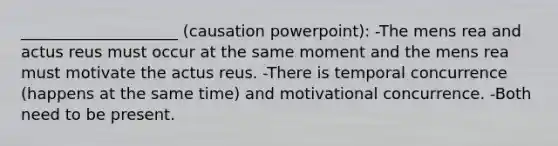 ____________________ (causation powerpoint): -The <a href='https://www.questionai.com/knowledge/kd5Z8s0bG3-mens-rea' class='anchor-knowledge'>mens rea</a> and <a href='https://www.questionai.com/knowledge/kq00dAPSoJ-actus-reus' class='anchor-knowledge'>actus reus</a> must occur at the same moment and the mens rea must motivate the actus reus. -There is temporal concurrence (happens at the same time) and motivational concurrence. -Both need to be present.