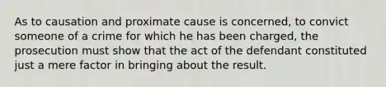 As to causation and proximate cause is concerned, to convict someone of a crime for which he has been charged, the prosecution must show that the act of the defendant constituted just a mere factor in bringing about the result.