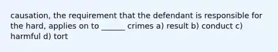 causation, the requirement that the defendant is responsible for the hard, applies on to ______ crimes a) result b) conduct c) harmful d) tort