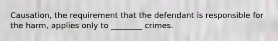 Causation, the requirement that the defendant is responsible for the harm, applies only to ________ crimes.