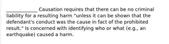 _____________ Causation requires that there can be no criminal liability for a resulting harm "unless it can be shown that the defendant's conduct was the cause in fact of the prohibited result." Is concerned with identifying who or what (e.g., an earthquake) caused a harm.