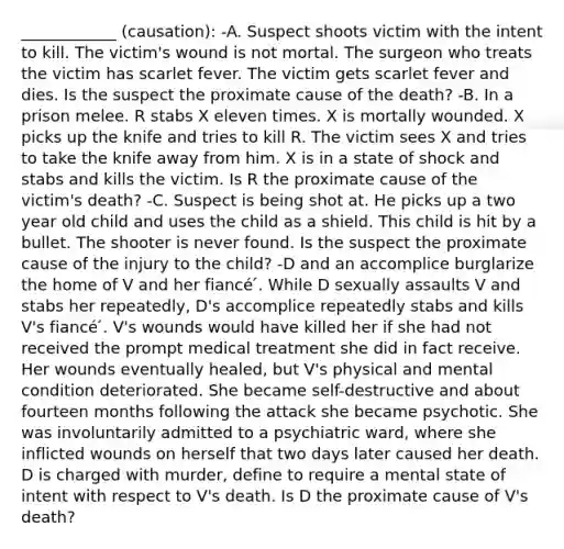 ____________ (causation): -A. Suspect shoots victim with the intent to kill. The victim's wound is not mortal. The surgeon who treats the victim has scarlet fever. The victim gets scarlet fever and dies. Is the suspect the proximate cause of the death? -B. In a prison melee. R stabs X eleven times. X is mortally wounded. X picks up the knife and tries to kill R. The victim sees X and tries to take the knife away from him. X is in a state of shock and stabs and kills the victim. Is R the proximate cause of the victim's death? -C. Suspect is being shot at. He picks up a two year old child and uses the child as a shield. This child is hit by a bullet. The shooter is never found. Is the suspect the proximate cause of the injury to the child? -D and an accomplice burglarize the home of V and her fiancé ́. While D sexually assaults V and stabs her repeatedly, D's accomplice repeatedly stabs and kills V's fiancé ́. V's wounds would have killed her if she had not received the prompt medical treatment she did in fact receive. Her wounds eventually healed, but V's physical and mental condition deteriorated. She became self-destructive and about fourteen months following the attack she became psychotic. She was involuntarily admitted to a psychiatric ward, where she inflicted wounds on herself that two days later caused her death. D is charged with murder, define to require a mental state of intent with respect to V's death. Is D the proximate cause of V's death?