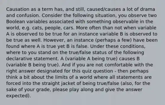 Causation as a term has, and still, caused/causes a lot of drama and confusion. Consider the following situation, you observe two Boolean variables associated with something observable in the world, e.g. cats, people, cars. More often than not when variable A is observed to be true for an instance variable B is observed to be true as well. However, an instance (perhaps a few) have been found where A is true yet B is false. Under these conditions, where to you stand on the true/false status of the following declarative statement. A (variable A being true) causes B (variable B being true). And if you are not comfortable with the right answer designated for this quiz question - then perhaps think a bit about the limits of a world where all statements are forced into the straight jacket of being true/false (also, for the sake of your grade, please play along and give the answer expected).