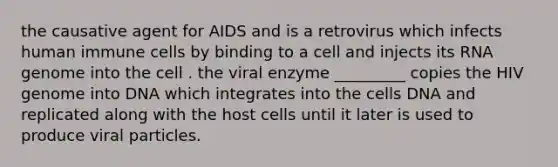 the causative agent for AIDS and is a retrovirus which infects human immune cells by binding to a cell and injects its RNA genome into the cell . the viral enzyme _________ copies the HIV genome into DNA which integrates into the cells DNA and replicated along with the host cells until it later is used to produce viral particles.