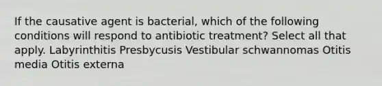 If the causative agent is bacterial, which of the following conditions will respond to antibiotic treatment? Select all that apply. Labyrinthitis Presbycusis Vestibular schwannomas Otitis media Otitis externa