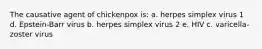 The causative agent of chickenpox is: a. herpes simplex virus 1 d. Epstein-Barr virus b. herpes simplex virus 2 e. HIV c. varicella-zoster virus