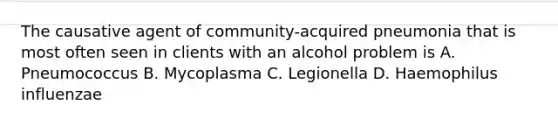 The causative agent of community-acquired pneumonia that is most often seen in clients with an alcohol problem is A. Pneumococcus B. Mycoplasma C. Legionella D. Haemophilus influenzae