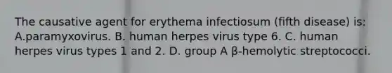 The causative agent for erythema infectiosum (fifth disease) is: A.paramyxovirus. B. human herpes virus type 6. C. human herpes virus types 1 and 2. D. group A β-hemolytic streptococci.