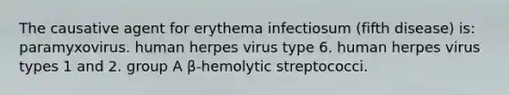 The causative agent for erythema infectiosum (fifth disease) is: paramyxovirus. human herpes virus type 6. human herpes virus types 1 and 2. group A β-hemolytic streptococci.