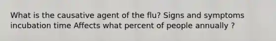 What is the causative agent of the flu? Signs and symptoms incubation time Affects what percent of people annually ?