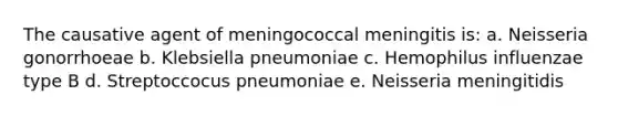 The causative agent of meningococcal meningitis is: a. Neisseria gonorrhoeae b. Klebsiella pneumoniae c. Hemophilus influenzae type B d. Streptoccocus pneumoniae e. Neisseria meningitidis